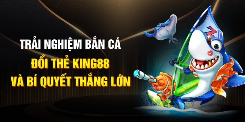 Trải nghiệm bắn cá đổi thẻ King88 và bí quyết thắng lớn